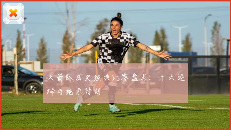 火箭队历史经典比赛盘点:十大逆转与绝杀时刻