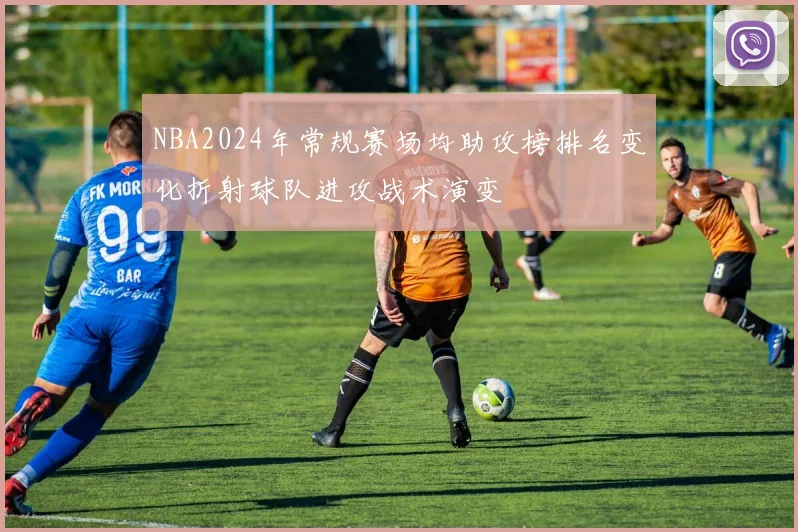 NBA2024年常规赛场均助攻榜排名变化折射球队进攻战术演变